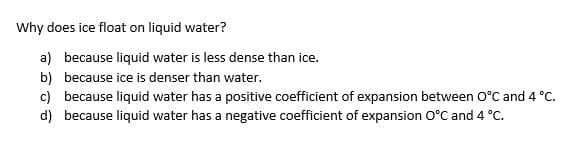 Why does ice float on liquid water?
a) because liquid water is less dense than ice.
b) because ice is denser than water.
c) because liquid water has a positive coefficient of expansion between O°C and 4 °C.
d) because liquid water has a negative coefficient of expansion O°C and 4 °C.
