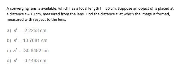 A converging lens is available, which has a focal length f = 50 cm. Suppose an object of is placed at
a distance s = 19 cm, measured from the lens. Find the distance s' at which the image is formed,
measured with respect to the lens.
a) s' = -2.2258 cm
b) s' 13.7681 cm
=
c) s' = -30.6452 cm
d) s' = -0.4493 cm