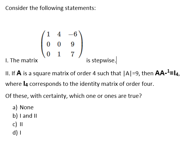 Consider the following statements:
1 4
-6
0 0
9
1
7
I. The matrix
is stepwise.
II. If A is a square matrix of order 4 such that |A|=9, then AA-=l4,
where l4 corresponds to the identity matrix of order four.
Of these, with certainty, which one or ones are true?
a) None
b) I and II
c) |I
d) I
