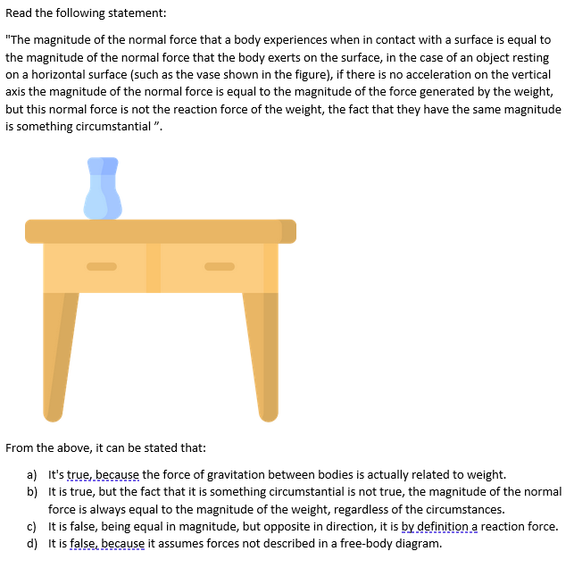 Read the following statement:
"The magnitude of the normal force that a body experiences when in contact with a surface is equal to
the magnitude of the normal force that the body exerts on the surface, in the case of an object resting
on a horizontal surface (such as the vase shown in the figure), if there is no acceleration on the vertical
axis the magnitude of the normal force is equal to the magnitude of the force generated by the weight,
but this normal force is not the reaction force of the weight, the fact that they have the same magnitude
is something circumstantial ".
From the above, it can be stated that:
a) It's true, because the force of gravitation between bodies is actually related to weight.
b) It is true, but the fact that it is something circumstantial is not true, the magnitude of the normal
force is always equal to the magnitude of the weight, regardless of the circumstances.
c) It is false, being equal in magnitude, but opposite in direction, it is by definition a reaction force.
d) It is false, because it assumes forces not described in a free-body diagram.
