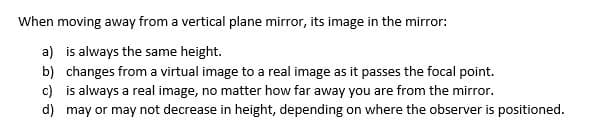 When moving away from a vertical plane mirror, its image in the mirror:
a) is always the same height.
b) changes from a virtual image to a real image as it passes the focal point.
c) is always a real image, no matter how far away you are from the mirror.
d)
may or may not decrease in height, depending on where the observer is positioned.