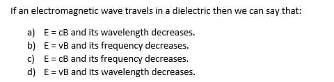 If an electromagnetic wave travels in a dielectric then we can say that:
a)
b)
E=cB and its wavelength decreases.
E = vB and its frequency decreases.
E = cB and its frequency decreases.
E = vB and its wavelength decreases.
c)
d)