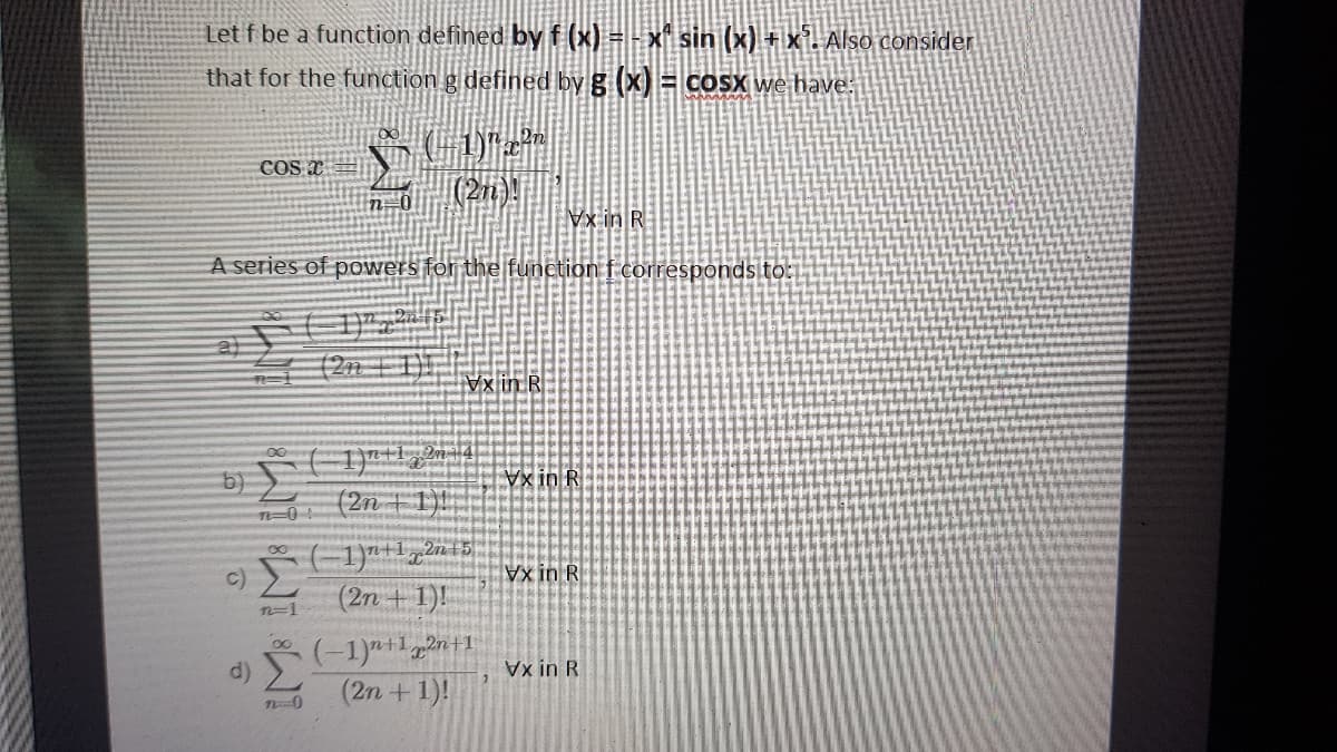 Let f be a function defined by f (x) = - x sin (x) + x'. Also consider
that for the function g defined by g (x) = coSX we have:
COS I=
|(2)!
Vx in R
A series of powers for the function f corresponds to:
(2n | 1|| |
Vx in R
x in R
(2n +1)!|
Vx in R
(2n + 1)!
n3D1
(-1)+1,2n+1
(2n +1)!
d)
Vx in R
