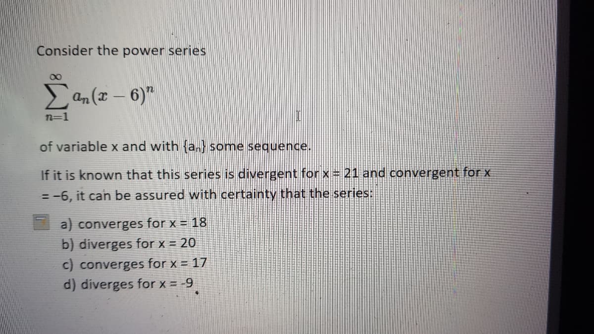 Consider the power series
00
an(I-6)"
n=1
of variable x and with an some sequence.
If it is known that this series is divergent for x= 21 and convergent for x
= -6, it can be assured with certainty that the series:
a) converges for x = 18
b) diverges for x = 20
c) converges for x = 17
d) diverges for x = -9
!!
