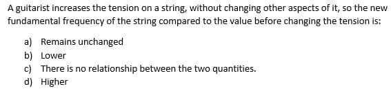 A guitarist increases the tension on a string, without changing other aspects of it, so the new
fundamental frequency of the string compared to the value before changing the tension is:
a) Remains unchanged
b) Lower
c) There is no relationship between the two quantities.
d) Higher
