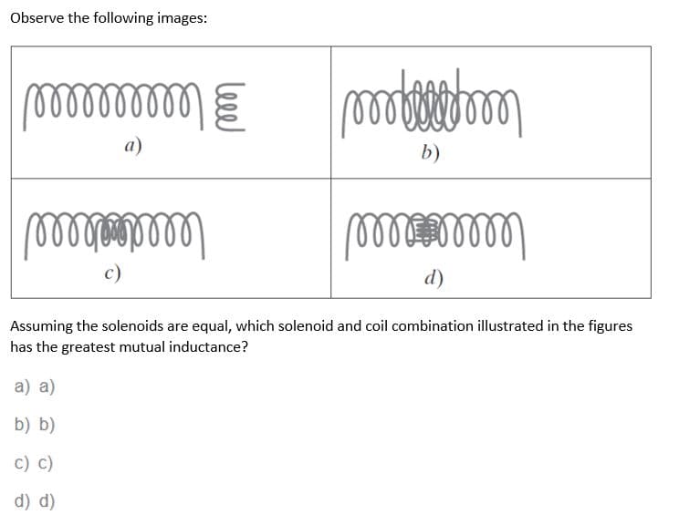Observe the following images:
000000000
അ
a
b)
അ
അ
c)
d
Assuming the solenoids are equal, which solenoid and coil combination illustrated in the figures
has the greatest mutual inductance?
a) a)
b) b)
c) c)
d) d)