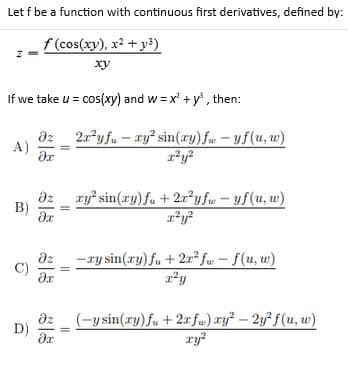Let f be a function with continuous first derivatives, defined by:
f (cos(xy), x? + y³)
xy
If we take u = cos(xy) and w = x' + y, then:
dz
A)
2a?y fu – ry sin(ry) fw -yf(u, w)
ry sin(ry) fu + 2x²y fw- yf(u, w)
B)
dz
C)
-ry sin(ry) fu + 2r² fw - f(u, w)
(-y sin(ry) fu +2r fu) ry? - 2y f(u, w)
ry?
D)
