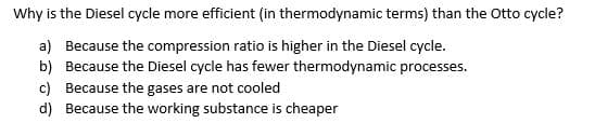 Why is the Diesel cycle more efficient (in thermodynamic terms) than the Otto cycle?
a) Because the compression ratio is higher in the Diesel cycle.
b) Because the Diesel cycle has fewer thermodynamic processes.
c) Because the gases are not cooled
d)
Because the working substance is cheaper