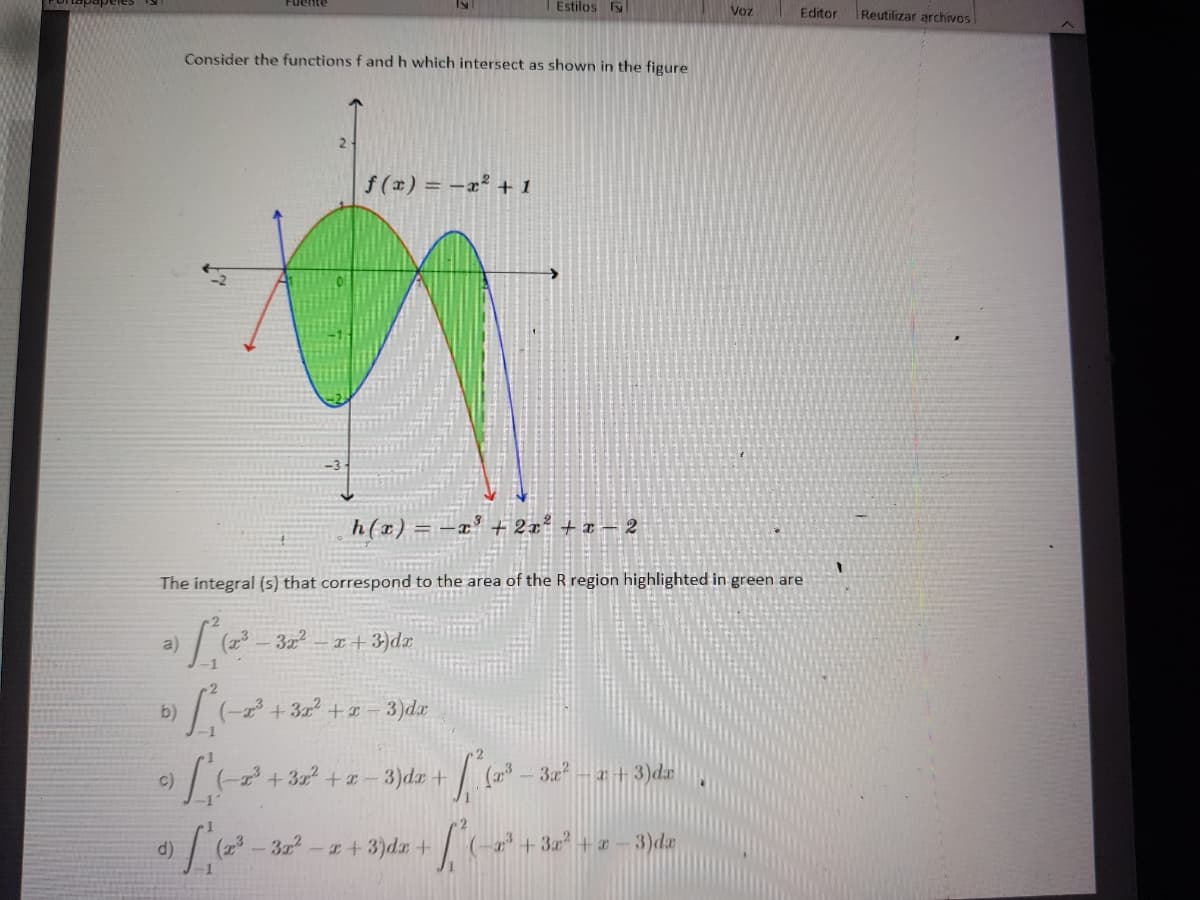 Fuente
Estilos
Voz
Reutilizar archivos
Editor
Consider the functions f and h which intersect as shown in the figure
2-
f (x) = -x² + 1
h(x) = -x' + 2x² + x – 2
The integral (s) that correspond to the area of the R region highlighted in green are
a)
(23
322
x+3)dx
b)
3)da
-1
c)
+3x +- 3)dr+
3x - x+ 3)dæ
d)
3-+3)dr +
+ 3+ a
3)dz
