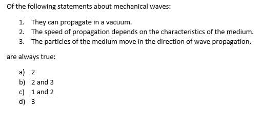 Of the following statements about mechanical waves:
1. They can propagate in a vacuum.
2. The speed of propagation depends on the characteristics of the medium.
3. The particles of the medium move in the direction of wave propagation.
are always true:
a) 2
b) 2 and 3
c) 1 and 2
d) 3
