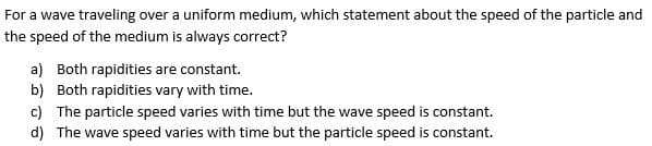 For a wave traveling over a uniform medium, which statement about the speed of the particle and
the speed of the medium is always correct?
a) Both rapidities are constant.
b) Both rapidities vary with time.
c) The particle speed varies with time but the wave speed is constant.
d) The wave speed varies with time but the particle speed is constant.
