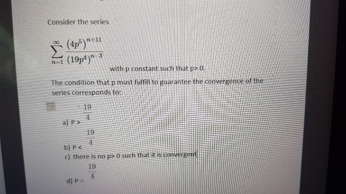 Consider the series
n+11
(4p)
n1 (19p')"
with p constant such that p> 0.
The condition that p must fulfill to guarantee the convergence of the
series correspends to:
19
车
a) P>
19
4
b) P <
c) there is no p> 0 such that it is convergent
19
4.
d) P =
