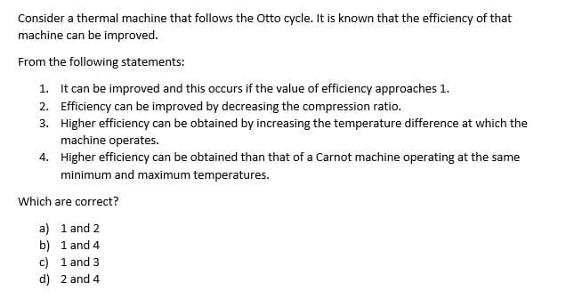 Consider a thermal machine that follows the Otto cycle. It is known that the efficiency of that
machine can be improved.
From the following statements:
1. It can be improved and this occurs if the value of efficiency approaches 1.
2. Efficiency can be improved by decreasing the compression ratio.
3.
Higher efficiency can be obtained by increasing the temperature difference at which the
machine operates.
4.
Higher efficiency can be obtained than that of a Carnot machine operating at the same
minimum and maximum temperatures.
Which are correct?
a) 1 and 2
b)
1 and 4
c) 1 and 3
d) 2 and 4