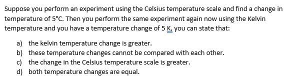 Suppose you perform an experiment using the Celsius temperature scale and find a change in
temperature of 5°C. Then you perform the same experiment again now using the Kelvin
temperature and you have a temperature change of 5 K, you can state that:
a) the kelvin temperature change is greater.
b) these temperature changes cannot be compared with each other.
c) the change in the Celsius temperature scale is greater.
d) both temperature changes are equal.

