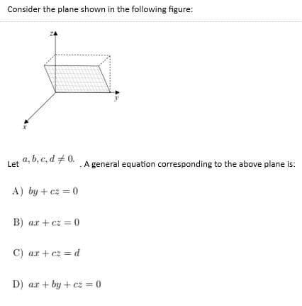 Consider the plane shown in the following figure:
a, b, c, d #0.
A general equation corresponding to the above plane is:
Let
A) by + cz = 0
B) ar + cz = 0
C) ar + cz = d
D) ar + by + cz = 0
