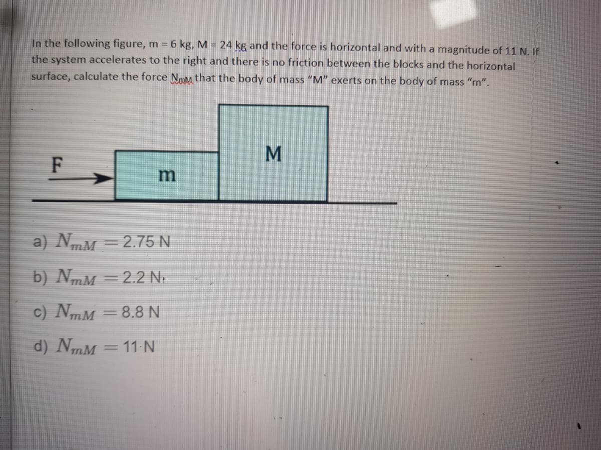 In the following figure, m = 6 kg, M = 24 kg and the force is horizontal and with a magnitude of 11 N, IF
the system accelerates to the right and there is no friction between the blocks and the horizontal
surface, calculate the force NmM that the body of mass "M" exerts on the body of mass "m".
a) NmM =2.75 N
b) NmM = 2.2 N.
c) NmM = 8.8N
%3D
d) NmM
11 N
