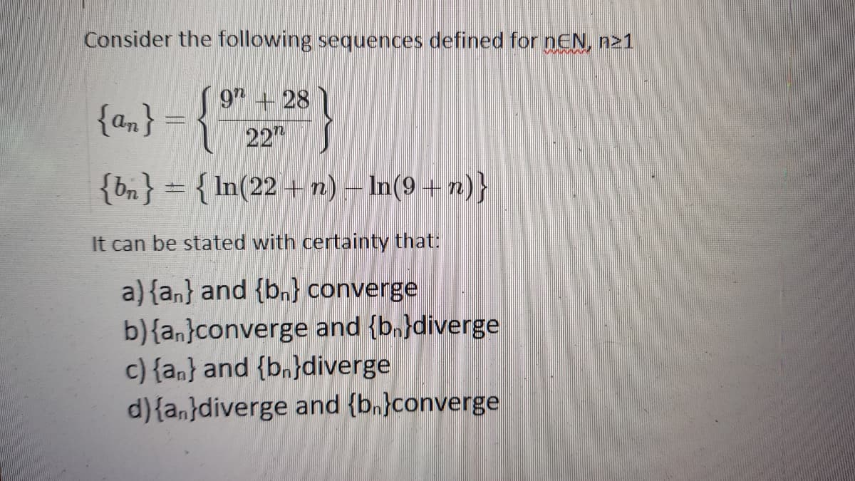 Consider the following sequences defined for nEN, n21
9 +28
{am} = {
22"
{bn} = { In(22 + 2) – In(9 + n)}
It can be stated with certainty that:
a) {an} and {b.} converge
b){an}converge and {b.}diverge
c) {an} and {b.}diverge
d){a,}diverge and {b.}converge
