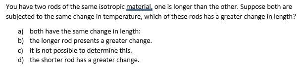 You have two rods of the same isotropic material, one is longer than the other. Suppose both are
subjected to the same change in temperature, which of these rods has a greater change in length?
a) both have the same change in length:
b) the longer rod presents a greater change.
c) it is not possible to determine this.
d) the shorter rod has a greater change.
