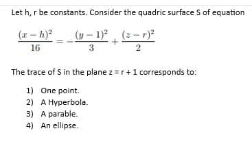 Let h, r be constants. Consider the quadric surface S of equation
(r - h)?
(y – 1)?, (2 - r)?
16
3
The trace of S in the plane z =r +1 corresponds to:
1) One point.
2) A Hyperbola.
3) A parable.
4) An ellipse.
