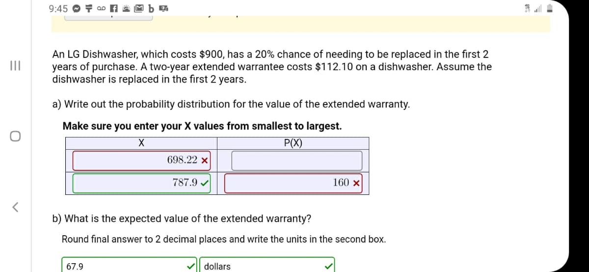 An LG Dishwasher, which costs $900, has a 20% chance of needing to be replaced in the fir
years of purchase. A two-year extended warrantee costs $112.10 on a dishwasher. Assume
dishwasher is replaced in the first 2 years.
a) Write out the probability distribution for the value of the extended warranty.
Make sure you enter your X values from smallest to largest.
P(X)
698.22 x
787.9 v
160 x
b) What is the expected value of the extended warranty?
