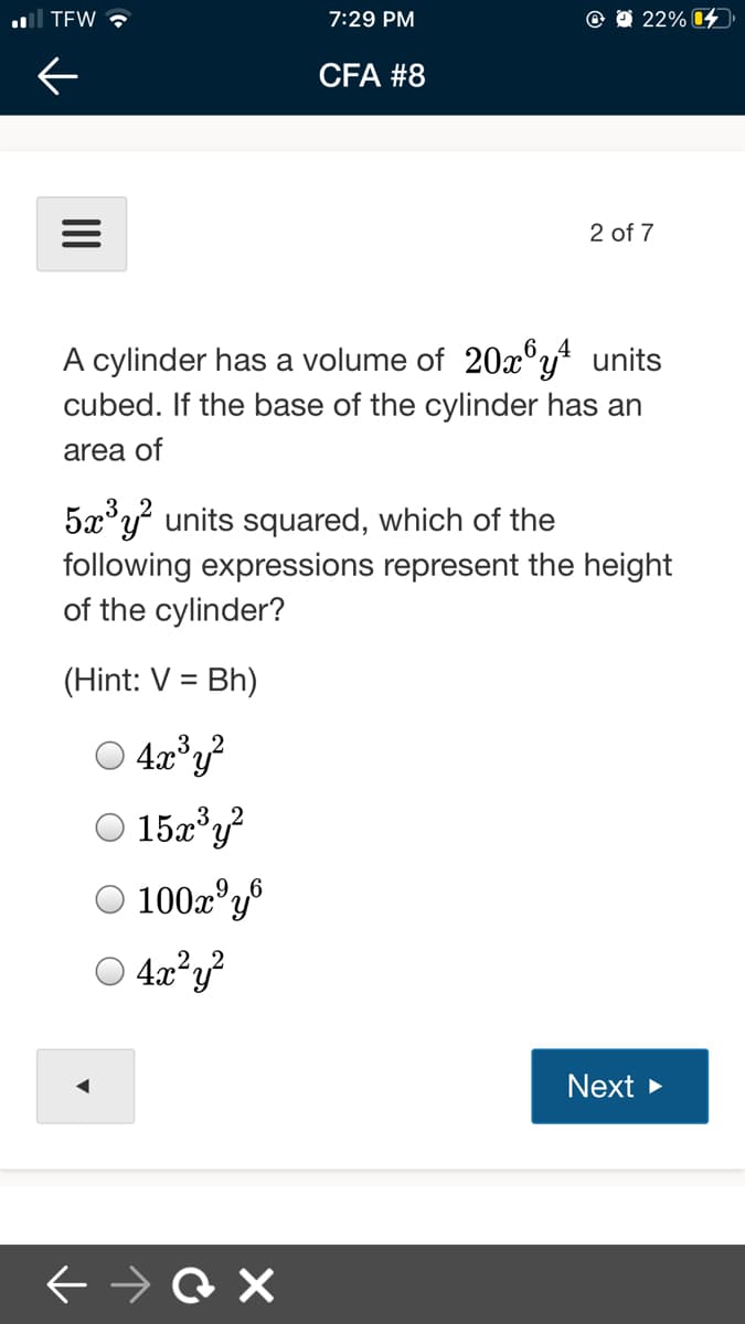l TEW ?
7:29 PM
22% 4
CFA #8
2 of 7
6.4
A cylinder has a volume of 20x®y? units
cubed. If the base of the cylinder has an
area of
5x°y units squared, which of the
following expressions represent the height
of the cylinder?
(Hint: V = Bh)
O 4a*y?
O 15a°y?
O 100z°y®
O 4a?y?
Next >
II
