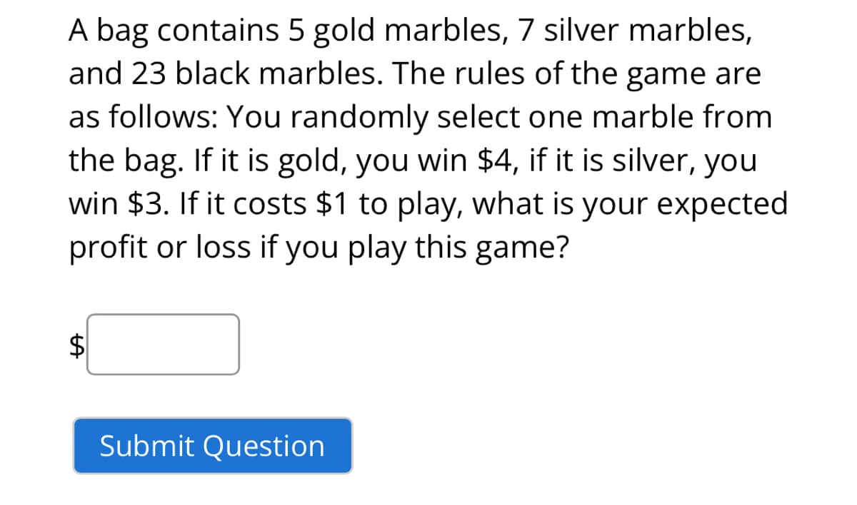 A bag contains 5 gold marbles, 7 silver marbles,
and 23 black marbles. The rules of the game are
as follows: You randomly select one marble from
the bag. If it is gold, you win $4, if it is silver, you
win $3. If it costs $1 to play, what is your expected
profit or loss if you play this game?
$
Submit Question

