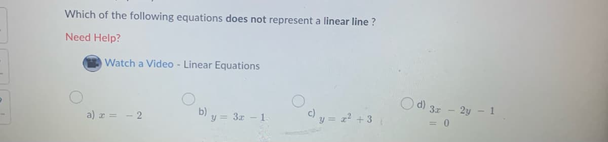 Which of the following equations does not represent a linear line ?
Need Help?
Watch a Video - Linear Equations
O d) 3r - 2y – 1
b) y = 3x - 1
c) y = a? +3
= 0
a) x = - 2
