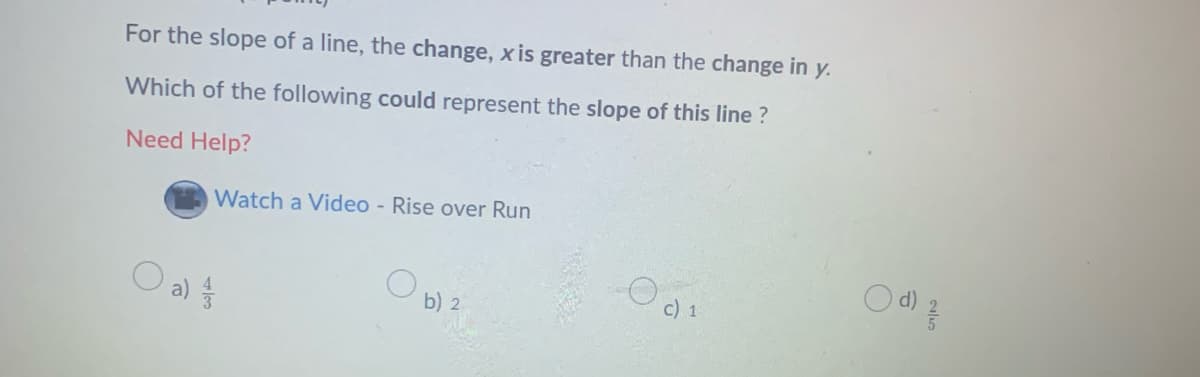 For the slope of a line, the change, x is greater than the change in y.
Which of the following could represent the slope of this line ?
Need Help?
Watch a Video - Rise over Run
O al
c) 1
b) 2
