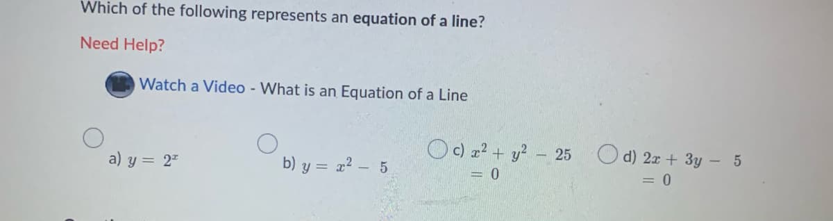Which of the following represents an equation of a line?
Need Help?
Watch a Video - What is an Equation of a Line
Oc) a? + y? - 25
O d) 2x + 3y - 5
a) y = 2"
b) y = x? - 5
= 0
= 0
