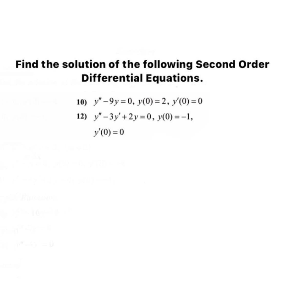 Find the solution of the following Second Order
Differential Equations.
10) y" -9y = 0, y(0) = 2, y'(0) = 0
12) y"- 3y'+ 2y = 0, y(0) =-1,
y'(0) = 0
