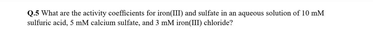 Q.5 What are the activity coefficients for iron(III) and sulfate in an aqueous solution of 10 mM
sulfuric acid, 5 mM calcium sulfate, and 3 mM iron(III) chloride?
