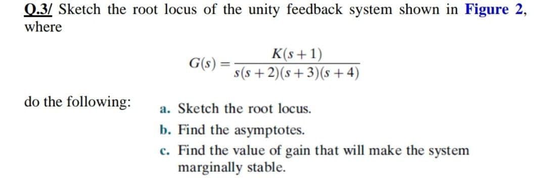 0.3/ Sketch the root locus of the unity feedback system shown in Figure 2,
where
G(s) =
K(s+1)
s(s +2)(s+3)(s + 4)
do the following:
a. Sketch the root locus.
b. Find the asymptotes.
c. Find the value of gain that will make the system
marginally stable.
