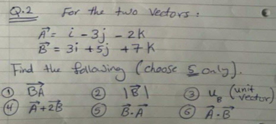 Q.2
A= i-3j - 2k
B = 31 +5j +7K
Find the fallowing
O BÁ
A+2B
For the two Vectors:
%3D
(choose Soaly).
2)
181
unit
Vector)
B.A
©A-B
5.
6.
