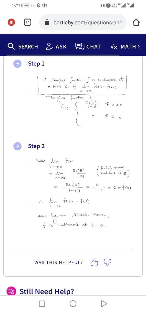 M
bartleby.com/questions-and-
Q SEARCH
& ASK
5 CHAT
Vx MATH :
Step 1
A Complex funchion f is continuMous at
a poínt Zo if lim fez)= fez)
The given fum chion is
Re(z)
Tf z t0
fiz) =
f z=0
->
Step 2
Now
lim ftz)
Re (z)
|-12|
Re(z) means
real part of z)
= lim
Re (0)
= fro)
= O
lim
fiz) = fco)
Hence by the Staded thearem,
f is Cont'nuous at z=o.
WAS THIS HELPFUL? 5 2
Still Need Help?
