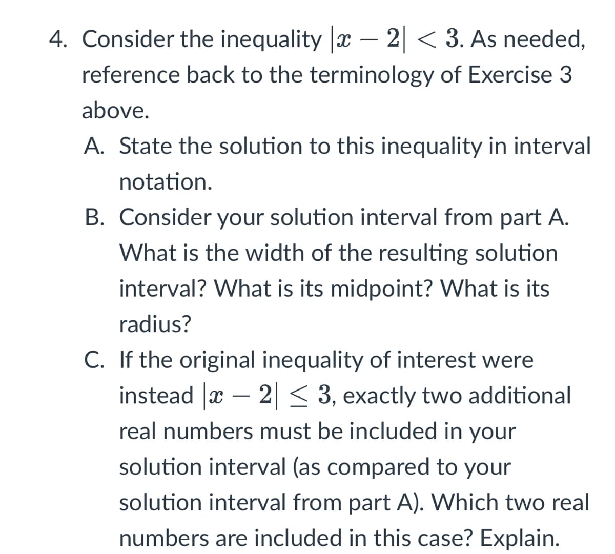 4. Consider the inequality |x − 2| < 3. As needed,
reference back to the terminology of Exercise 3
above.
A. State the solution to this inequality in interval
notation.
B. Consider your solution interval from part A.
What is the width of the resulting solution
interval? What is its midpoint? What is its
radius?
C. If the original inequality of interest were
instead |ï − 2| ≤ 3, exactly two additional
real numbers must be included in your
solution interval (as compared to your
solution interval from part A). Which two real
numbers are included in this case? Explain.