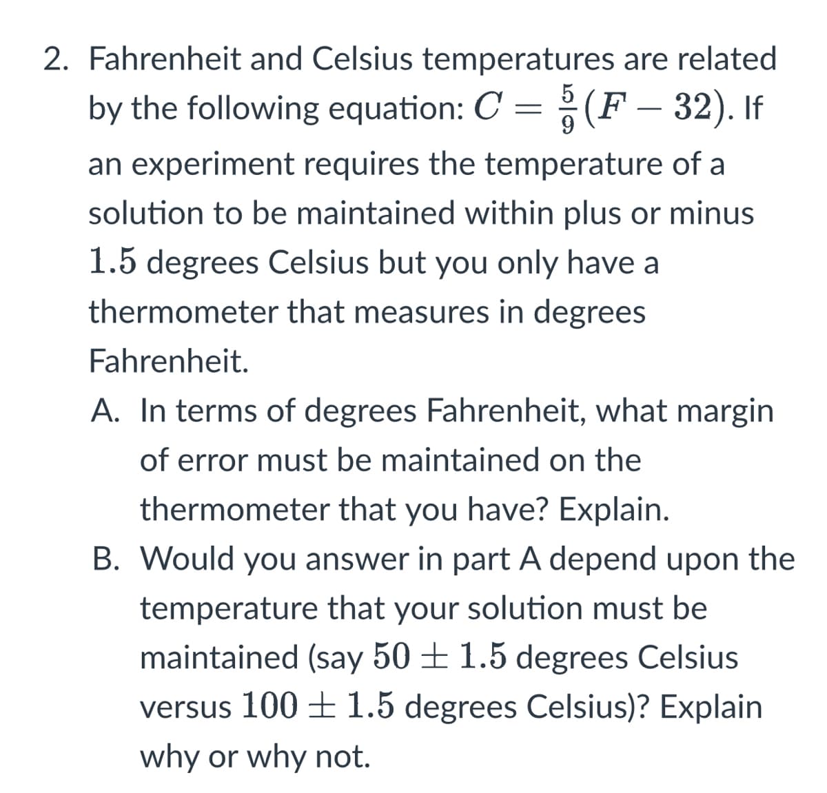 9
2. Fahrenheit and Celsius temperatures are related
by the following equation: C = § (F – 32). If
an experiment requires the temperature of a
solution to be maintained within plus or minus
1.5 degrees Celsius but you only have a
thermometer that measures in degrees
Fahrenheit.
A. In terms of degrees Fahrenheit, what margin
of error must be maintained on the
thermometer that you have? Explain.
B. Would you answer in part A depend upon the
temperature that your solution must be
maintained (say 50+ 1.5 degrees Celsius
versus 100 ± 1.5 degrees Celsius)? Explain
why or why not.