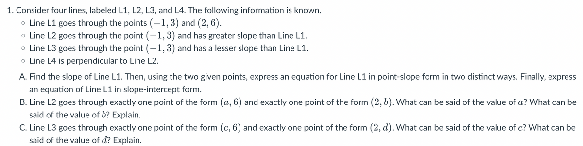 1. Consider four lines, labeled L1, L2, L3, and L4. The following information is known.
o Line L1 goes through the points (−1, 3) and (2, 6).
o Line L2 goes through the point (-1, 3) and has greater slope than Line L1.
o Line L3 goes through the point (-1, 3) and has a lesser slope than Line L1.
o Line L4 is perpendicular to Line L2.
A. Find the slope of Line L1. Then, using the two given points, express an equation for Line L1 in point-slope form in two distinct ways. Finally, express
an equation of Line L1 in slope-intercept form.
B. Line L2 goes through exactly one point of the form (a, 6) and exactly one point of the form (2, 6). What can be said of the value of a? What can be
said of the value of b? Explain.
C. Line L3 goes through exactly one point of the form (c, 6) and exactly one point of the form (2, d). What can be said of the value of c? What can be
said of the value of d? Explain.