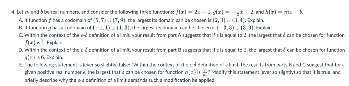 4. Let m and b be real numbers, and consider the following three functions: f(x) = 2x + 1, g(x) x + 2, and h(x)
A. If function f has a codomain of (5, 7) U (7, 9), the largest its domain can be chosen is (2, 3) U (3, 4). Explain.
B. If function g has a codomain of (-1, 1) U (1, 3), the largest its domain can be chosen is (-3, 3) U (3, 9). Explain.
C. Within the context of the €-
f(x) is 1. Explain.
D. Within the context of the e- definition of a limit, your result from part B suggests that if € is equal to 2, the largest that can be chosen for function
g(x) is 6. Explain.
E. The following statement is (ever so slightly) false: "Within the context of the e- definition of a limit, the results from parts B and C suggest that for a
given positive real number €, the largest that can be chosen for function h(x) is!" Modify this statement (ever so slightly) so that it is true, and
S
briefly describe why the e-6 definition of a limit demands such a modification be applied.
=
= mx + b.
definition of a limit, your result from part A suggests that if € is equal to 2, the largest that & can be chosen for function
