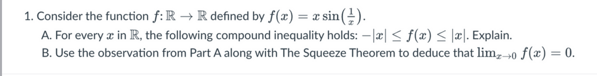 1. Consider the function f: R → R defined by f(x) = x sin(1).
A. For every x in R, the following compound inequality holds: -x| ≤ f(x) ≤ |x|. Explain.
B. Use the observation from Part A along with The Squeeze Theorem to deduce that limx→0 ƒ(x) = 0.