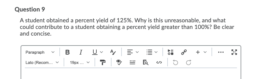 Question 9
A student obtained a percent yield of 125%. Why is this unreasonable, and what
could contribute to a student obtaining a percent yield greater than 100%? Be clear
and concise.
в I
+ v|
Paragraph
...
Lato (Recom... v
| 19px ... v
</>
