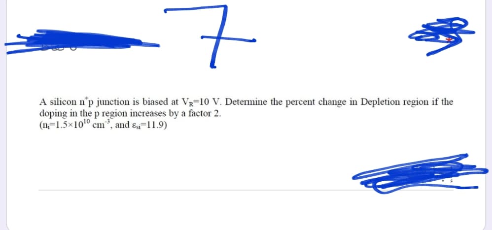 7
A silicon n'p junction is biased at VR=10 V. Determine the percent change in Depletion region if the
doping in the p region increases by a factor 2.
(n=1.5x1010 cm³, and ɛi=11.9)
