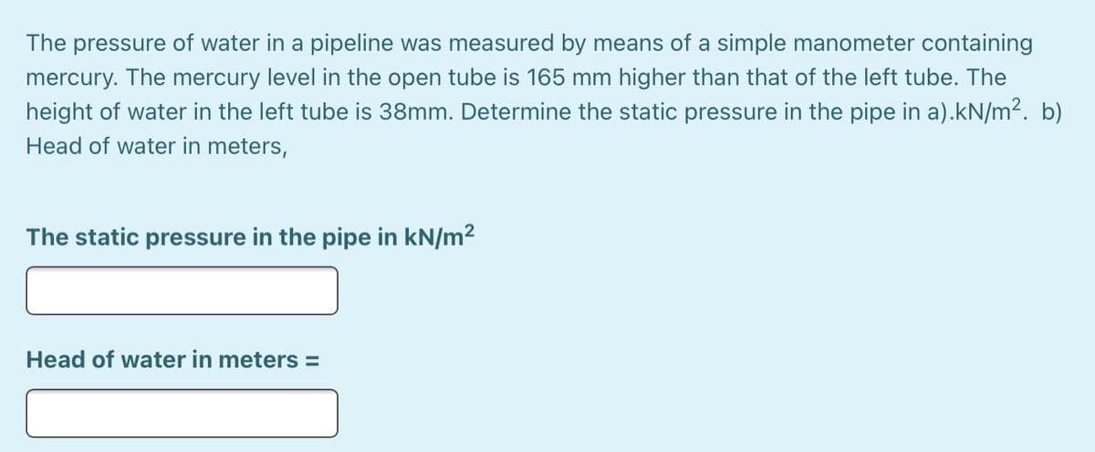 The pressure of water in a pipeline was measured by means of a simple manometer containing
mercury. The mercury level in the open tube is 165 mm higher than that of the left tube. The
height of water in the left tube is 38mm. Determine the static pressure in the pipe in a).kN/m². b)
Head of water in meters,
The static pressure in the pipe in kN/m²
Head of water in meters =
