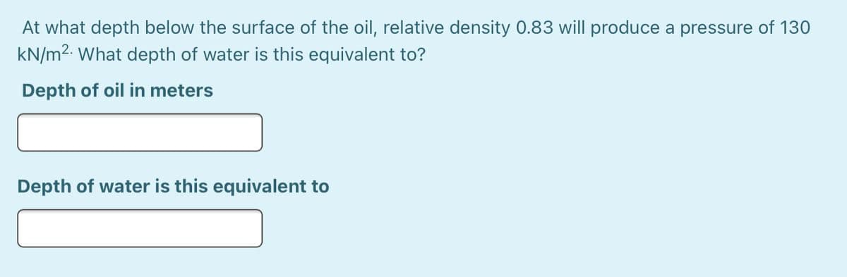 At what depth below the surface of the oil, relative density 0.83 will produce a pressure of 130
kN/m2. What depth of water is this equivalent to?
Depth of oil in meters
Depth of water is this equivalent to
