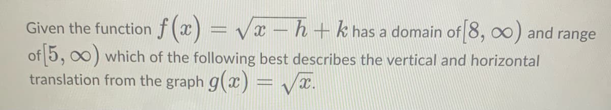 Given the function f (x) = Vx – h + k has a domain of 8, 00) and range
of 5, 00) which of the following best describes the vertical and horizontal
translation from the graph g(x) = Vx.
%3D
