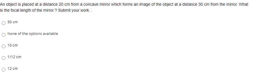 An object is placed at a distance 20 cm from a concave mirror which forms an image of the object at a distance 30 cm from the mirror. What
is the focal length of the mirror ? Submit your work. .
50 cm
O None of the options available
10 cm
1/12 cm
O 12 cm
