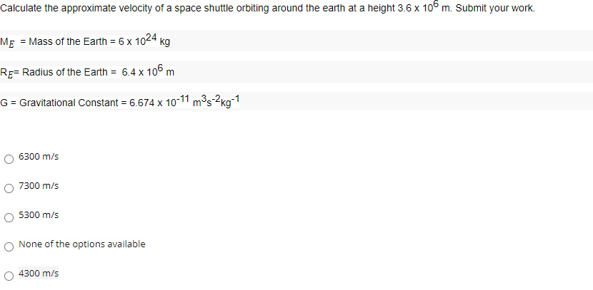 Calculate the approximate velocity of a space shuttle orbiting around the earth at a height 3.6 x 10° m. Submit your work.
Mg = Mass of the Earth = 6 x 1024
kg
Rg= Radius of the Earth = 6.4 x 106 m
G = Gravitational Constant = 6.674 x 10-11 m³s-2kg-1
6300 m/s
7300 m/s
5300 m/s
None of the options available
O 4300 m/s
