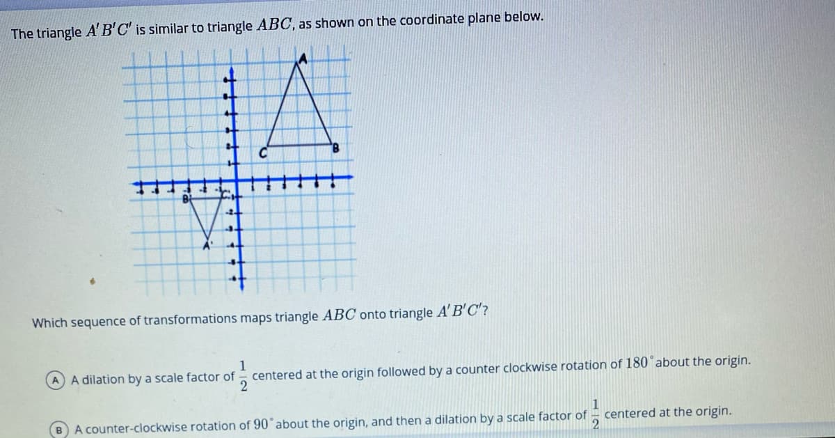 The triangle A'B'C' is similar to triangle ABOC, as shown on the coordinate plane below.
Which sequence of transformations maps triangle ABC onto triangle A' B'C'?
centered at the origin followed by a counter clockwise rotation of 180 about the origin.
2
A dilation by a scale factor of
BA counter-clockwise rotation of 90°about the origin, and then a dilation by a scale factor of
centered at the origin.
