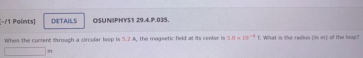 -/1 Points]
DETAILS
OSUNIPHYS1 29.4.P.035.
When the current through a circular loop is 5.2 A, the magnetic field at its center is 5.0 × 10 4 T. What is the radius (in m) of the loop?
