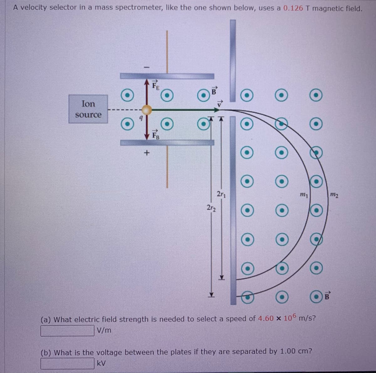 A velocity selector in a mass spectrometer, like the one shown below, uses a 0.126 T magnetic field.
Ion
source
F
2r1
m1
m2
2r2
(a) What electric field strength is needed to select a speed of 4.60 x 10° m/s?
V/m
(b) What is the voltage between the plates if they are separated by 1.00 cm?
kV
