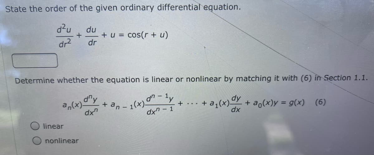 State the order of the given ordinary differential equation.
d?u
du
+ u = cos(r + u)
dr
dr2
Determine whether the equation is linear or nonlinear by matching it with (6) in Section 1.1.
a,(x)-
dx"
d"y
an
1(x)-
dxn-1
+ a,(x)Y + ao(x)y = g(x)
dx
+...
(6)
linear
nonlinear
